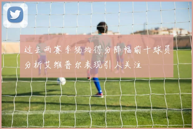 过去两赛季场均得分降幅前十球员分析艾维普尔表现引人关注