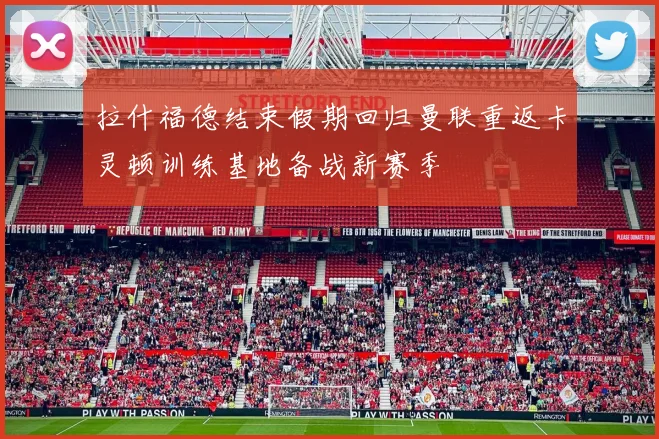 拉什福德结束假期回归曼联重返卡灵顿训练基地备战新赛季