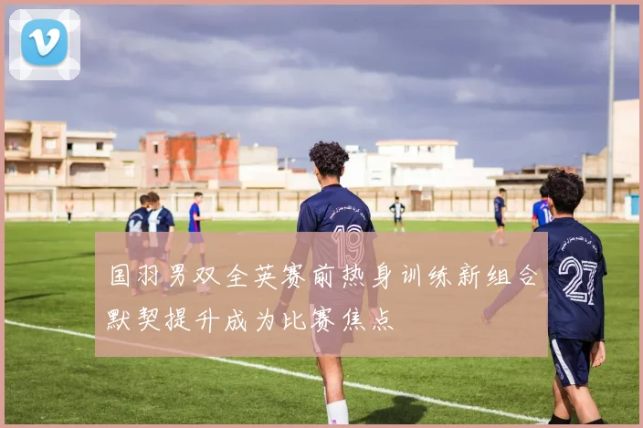 国羽男双全英赛前热身训练新组合默契提升成为比赛焦点