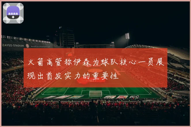 火箭高管称伊森为球队核心一员展现出首发实力的重要性