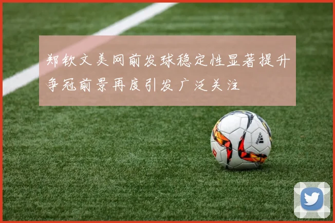 郑钦文美网前发球稳定性显著提升争冠前景再度引发广泛关注