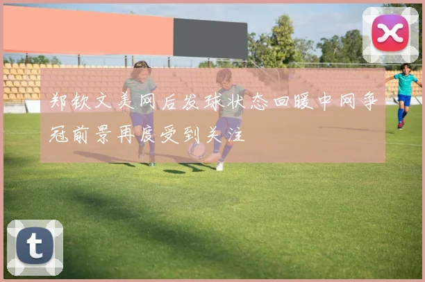 郑钦文美网后发球状态回暖中网争冠前景再度受到关注