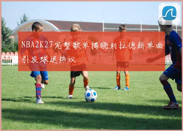 NBA2K27完整歌单揭晓利拉德新单曲引发球迷热议