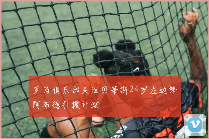 罗马俱乐部关注贝蒂斯24岁左边锋阿布德引援计划