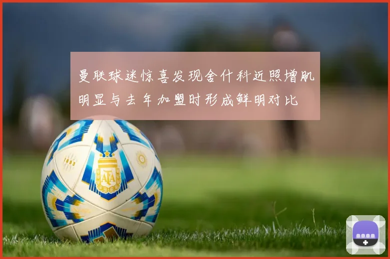 曼联球迷惊喜发现舍什科近照增肌明显与去年加盟时形成鲜明对比
