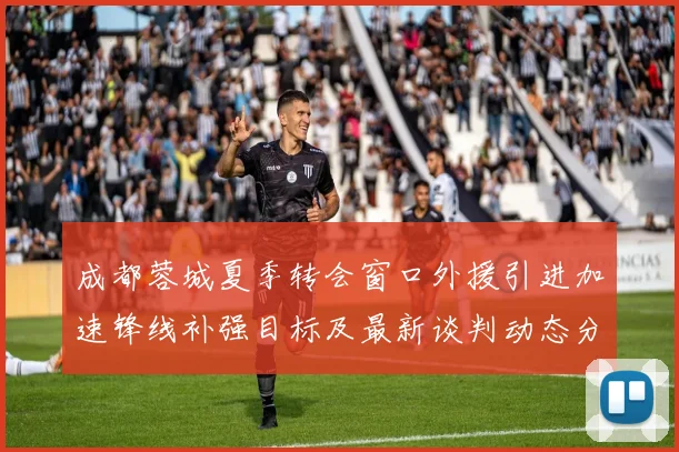 成都蓉城夏季转会窗口外援引进加速锋线补强目标及最新谈判动态分析