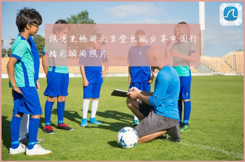 佩德里畅游北京登长城分享中国行精彩瞬间照片