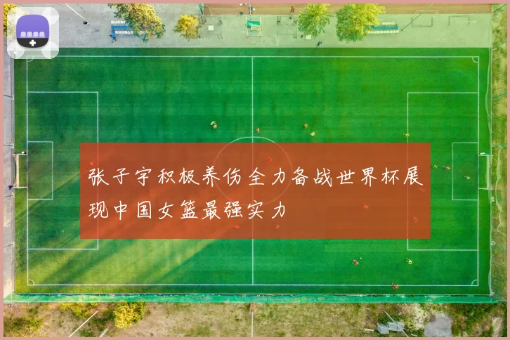 张子宇积极养伤全力备战世界杯展现中国女篮最强实力
